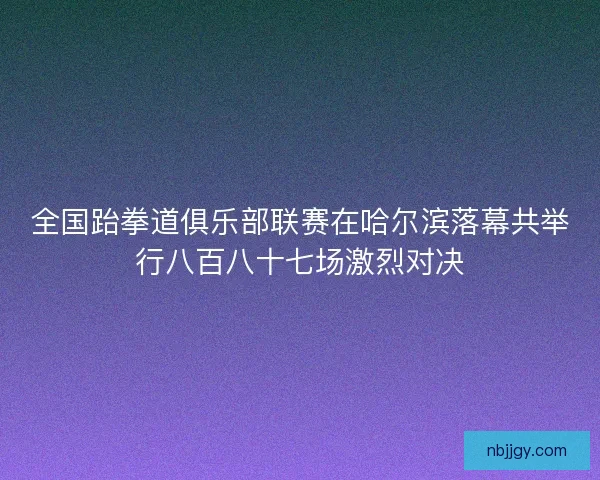 全国跆拳道俱乐部联赛在哈尔滨落幕共举行八百八十七场激烈对决 全国跆拳道俱乐部联赛在哈尔滨落幕共举行八百八十七场激烈对决