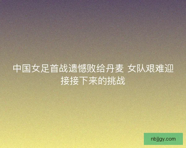 中国女足首战遗憾败给丹麦 女队艰难迎接接下来的挑战