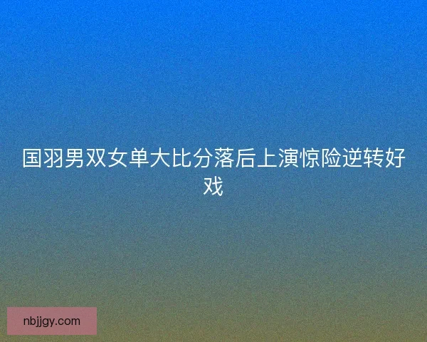 国羽男双女单大比分落后上演惊险逆转好戏 国羽男双女单大比分落后上演惊险逆转好戏