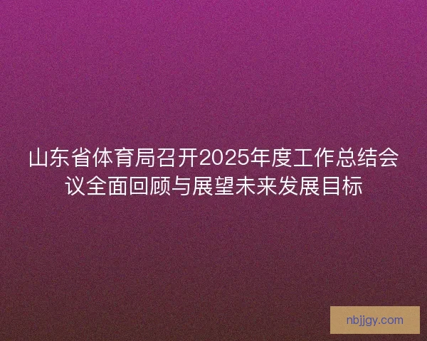 山东省体育局召开2025年度工作总结会议全面回顾与展望未来发展目标