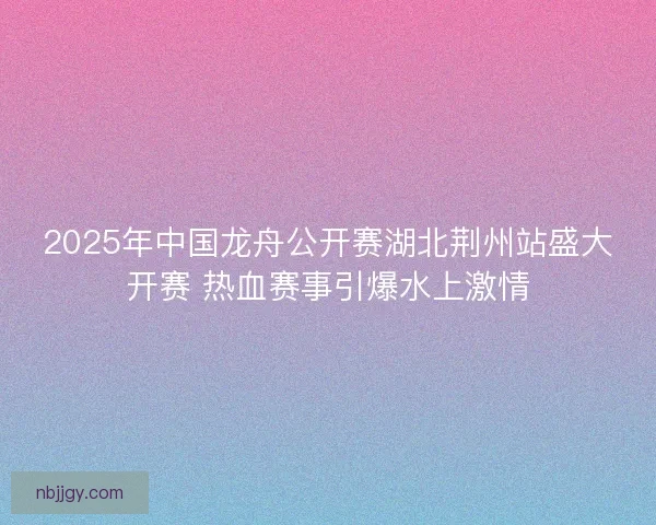 2025年中国龙舟公开赛湖北荆州站盛大开赛 热血赛事引爆水上激情