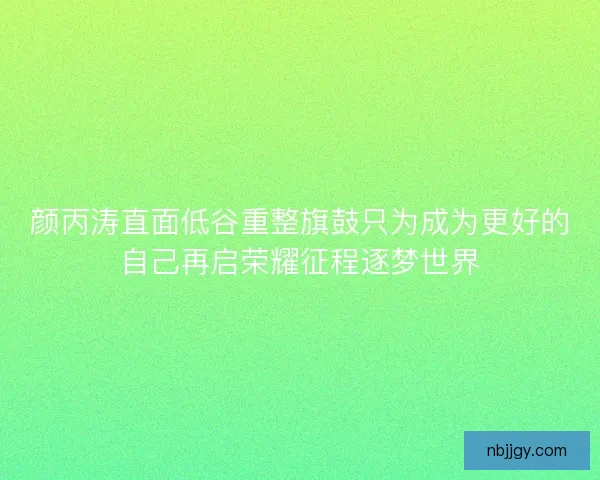 颜丙涛直面低谷重整旗鼓只为成为更好的自己再启荣耀征程逐梦世界 颜丙涛直面低谷重整旗鼓只为成为更好的自己再启荣耀征程逐梦世界