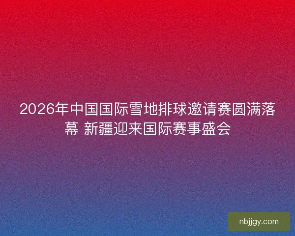 2026年中国国际雪地排球邀请赛圆满落幕 新疆迎来国际赛事盛会 2026年中国国际雪地排球邀请赛圆满落幕 新疆迎来国际赛事盛会