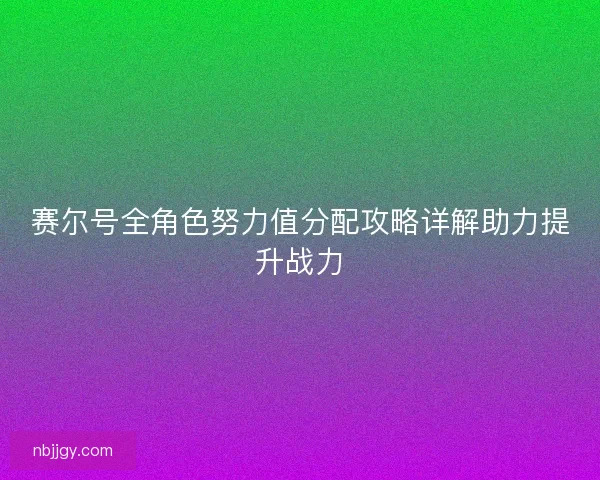 赛尔号全角色努力值分配攻略详解助力提升战力