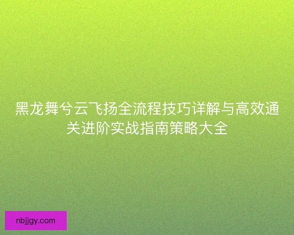 黑龙舞兮云飞扬全流程技巧详解与高效通关进阶实战指南策略大全