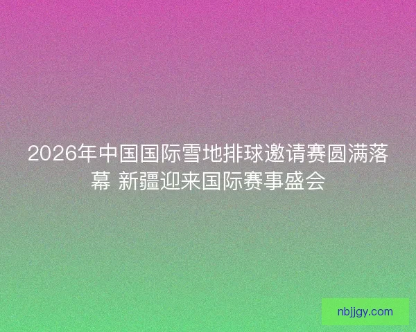 2026年中国国际雪地排球邀请赛圆满落幕 新疆迎来国际赛事盛会 2026年中国国际雪地排球邀请赛圆满落幕 新疆迎来国际赛事盛会
