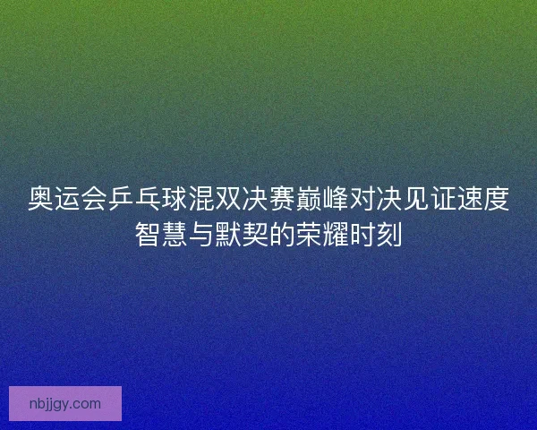 奥运会乒乓球混双决赛巅峰对决见证速度智慧与默契的荣耀时刻