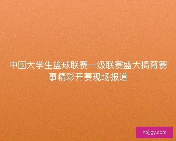 中国大学生篮球联赛一级联赛盛大揭幕赛事精彩开赛现场报道
