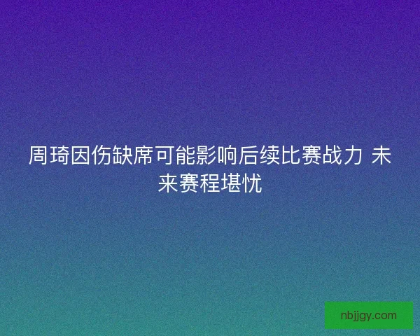 周琦因伤缺席可能影响后续比赛战力 未来赛程堪忧 周琦因伤缺席可能影响后续比赛战力 未来赛程堪忧