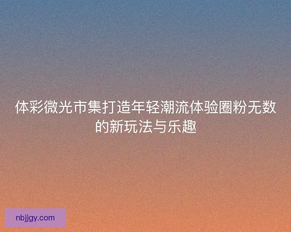 体彩微光市集打造年轻潮流体验圈粉无数的新玩法与乐趣 体彩微光市集打造年轻潮流体验圈粉无数的新玩法与乐趣