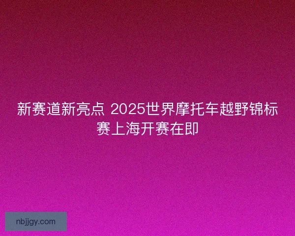 新赛道新亮点 2025世界摩托车越野锦标赛上海开赛在即 新赛道新亮点 2025世界摩托车越野锦标赛上海开赛在即