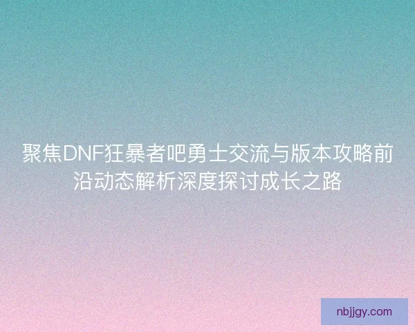 聚焦DNF狂暴者吧勇士交流与版本攻略前沿动态解析深度探讨成长之路